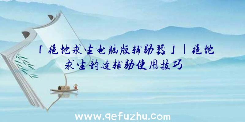「绝地求生电脑版辅助器」|绝地求生韵达辅助使用技巧